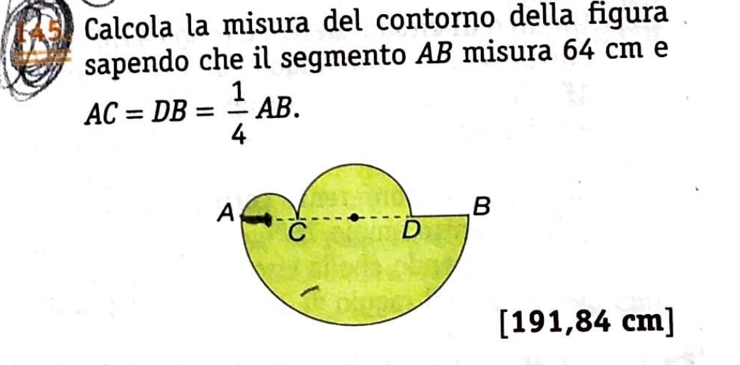 Calcola la misura del contorno della figura 
sapendo che il segmento AB misura 64 cm e
AC=DB= 1/4 AB.
191,84 cm ]