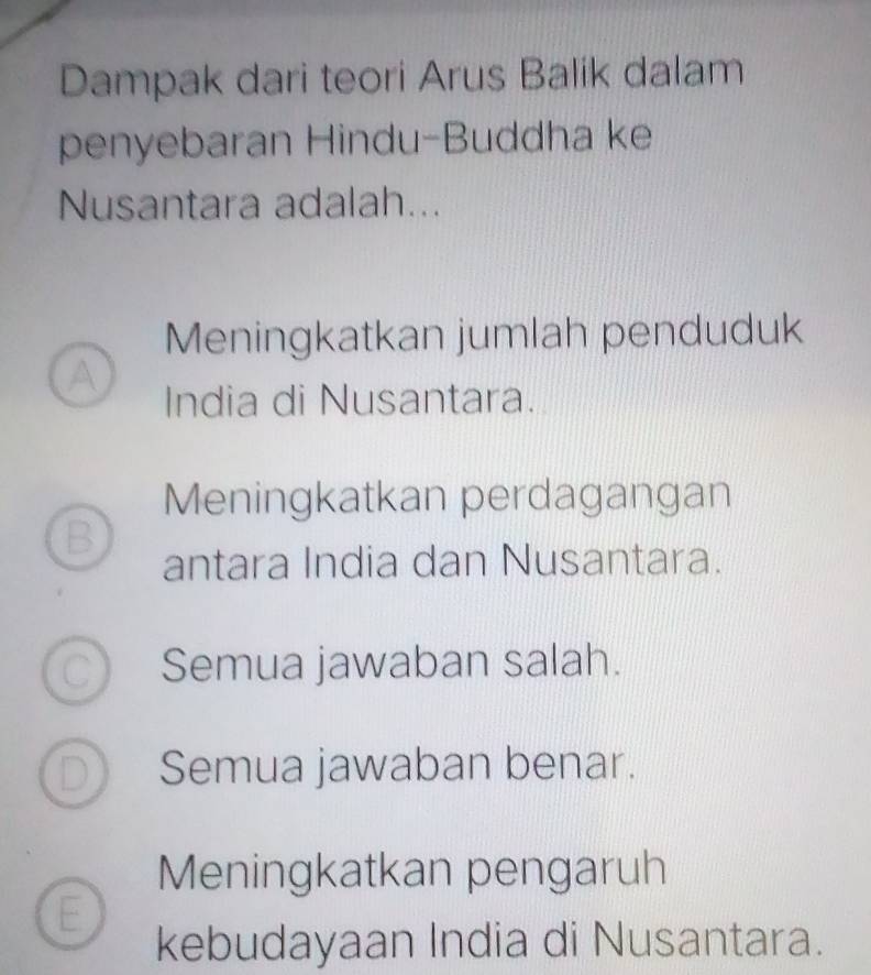 Dampak dari teori Arus Balik dalam
penyebaran Hindu-Buddha ke
Nusantara adalah...
Meningkatkan jumlah penduduk
A
India di Nusantara.
Meningkatkan perdagangan
B
antara India dan Nusantara.
Semua jawaban salah.
Semua jawaban benar.
Meningkatkan pengaruh
E
kebudayaan India di Nusantara.