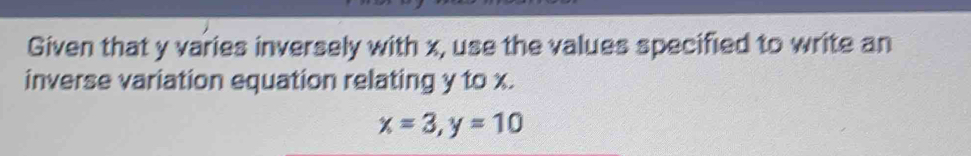 Given that y varies inversely with x, use the values specified to write an 
inverse variation equation relating y to x.
x=3, y=10