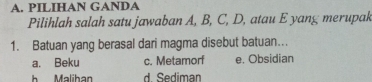 PILIHAN GANDA
Pilihlah salah satu jawaban A, B, C, D, atau E yang merupak
1. Batuan yang berasal dari magma disebut batuan...
a. Beku c. Metamorf e. Obsidian
Malihan d Sediman