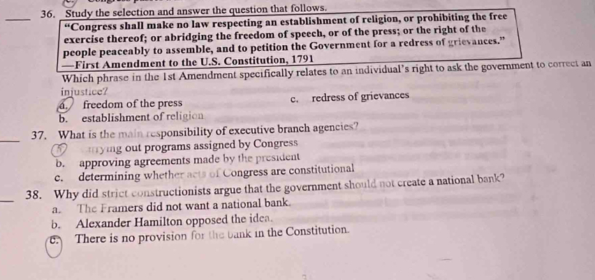 Study the selection and answer the question that follows.
*Congress shall make no law respecting an establishment of religion, or prohibiting the free
exercise thereof; or abridging the freedom of speech, or of the press; or the right of the
people peaceably to assemble, and to petition the Government for a redress of grievances.”
—First Amendment to the U.S. Constitution, 1791
Which phrase in the 1st Amendment specifically relates to an individual’s right to ask the government to correct an
injustice?
a. freedom of the press c. redress of grievances
b. establishment of religion
_
37. What is the main responsibility of executive branch agencies?
yig out programs assigned by Congress
b. approving agreements made by the president
c. determining whether acts of Congress are constitutional
_
38. Why did strict constructionists argue that the government should not create a national bank?
a The Framers did not want a national bank.
b. Alexander Hamilton opposed the idea.
C. There is no provision for the bank in the Constitution.