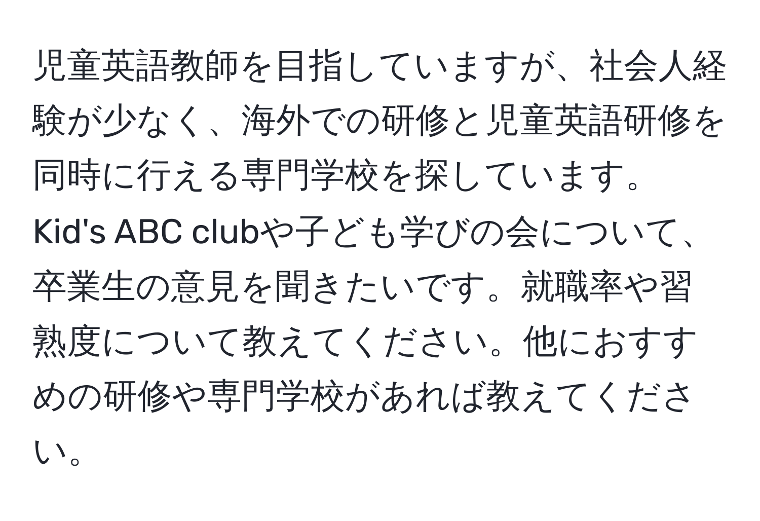 児童英語教師を目指していますが、社会人経験が少なく、海外での研修と児童英語研修を同時に行える専門学校を探しています。Kid's ABC clubや子ども学びの会について、卒業生の意見を聞きたいです。就職率や習熟度について教えてください。他におすすめの研修や専門学校があれば教えてください。