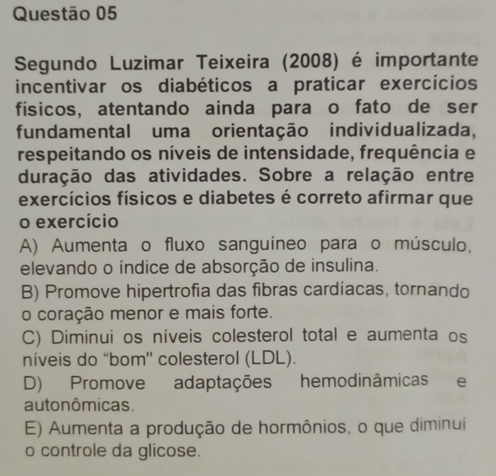 Segundo Luzimar Teixeira (2008) é importante
incentivar os diabéticos a praticar exercícios
físicos, atentando ainda para o fato de ser
fundamental uma orientação individualizada,
respeitando os níveis de intensidade, frequência e
duração das atividades. Sobre a relação entre
exercícios físicos e diabetes é correto afirmar que
o exercício
A) Aumenta o fluxo sanguíneo para o músculo,
elevando o índice de absorção de insulina.
B) Promove hipertrofia das fibras cardíacas, tornando
o coração menor e mais forte.
C) Diminui os níveis colesterol total e aumenta os
níveis do “bom'' colesterol (LDL).
D) Promove adaptações hemodinâmicas e
auto nômicas.
E) Aumenta a produção de hormônios, o que diminui
o controle da glicose.