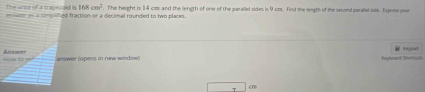 The area of a trapezoid is 168cm^2. The height is 14 cm and the length of one of the parallel sides is 9 cm. Find the length of the second parallel side. Express your 
amvr as a simplified fraction or a decimal rounded to two places. 
Answer 
Keypad 
Hsw to answer (opens in new window) Keyboard Shortsuti 
T
cm