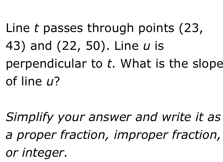 Line t passes through points (23,
43) and (22,50). Line u is 
perpendicular to t. What is the slope 
of line u? 
Simplify your answer and write it as 
a proper fraction, improper fraction, 
or integer.