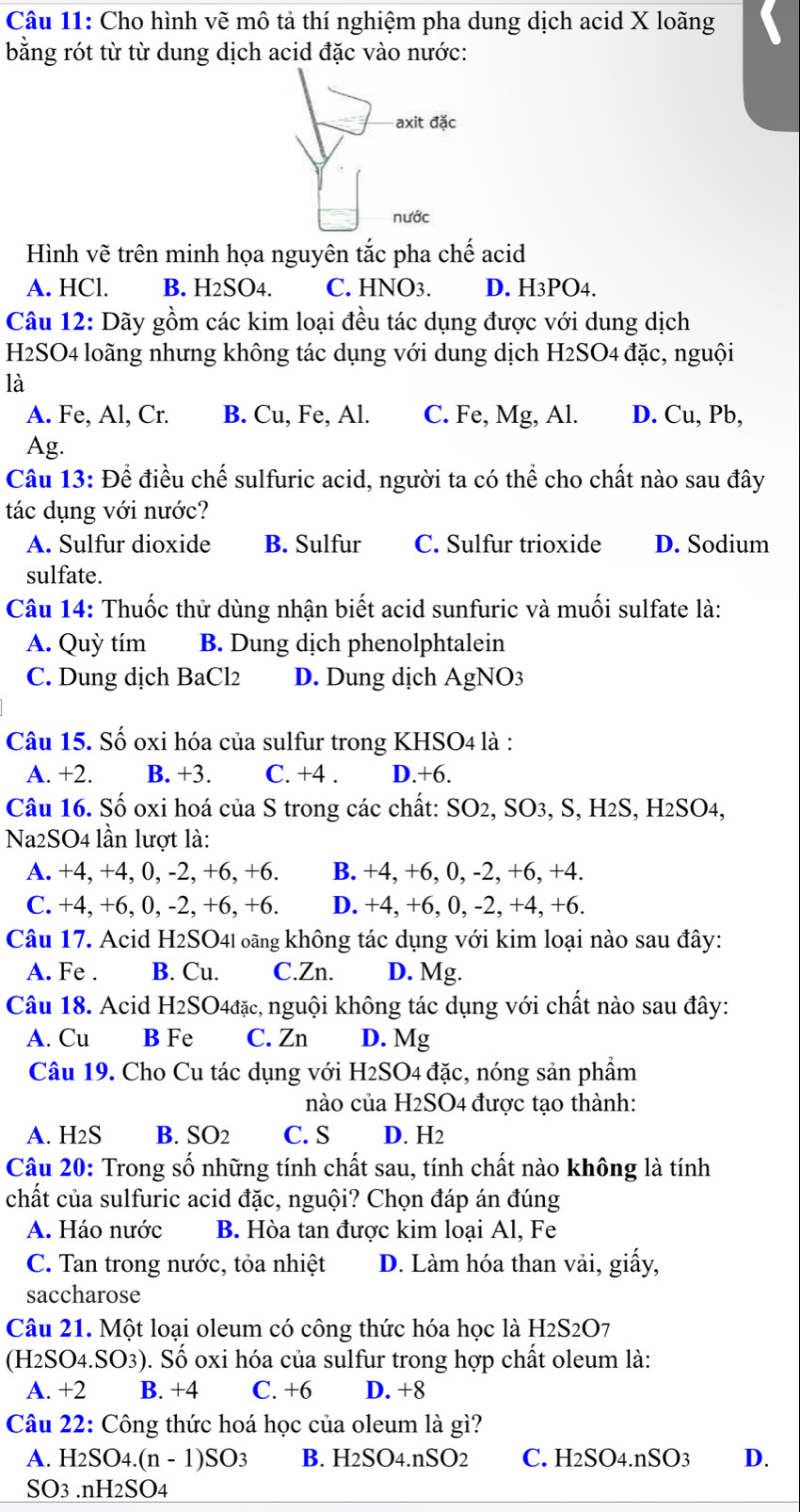 Cho hình vẽ mô tả thí nghiệm pha dung dịch acid X loãng
bằng rót từ từ dung dịch acid đặc vào nước:
axit đặc
nước
Hình vẽ trên minh họa nguyên tắc pha chế acid
A. HCl. B. H_2SO_4. C. HNO3. D. H3PO4.
Câu 12: Dãy gồm các kim loại đều tác dụng được với dung dịch
H2SO4 loãng nhưng không tác dụng với dung dịch H2SO4 đặc, nguội
là
A. Fe, Al, Cr. B. Cu, Fe, Al. C. Fe, Mg, Al. D. Cu, Pb,
Ag.
Câu 13: Để điều chế sulfuric acid, người ta có thể cho chất nào sau đây
tác dụng với nước?
A. Sulfur dioxide B. Sulfur C. Sulfur trioxide D. Sodium
sulfate.
Câu 14: Thuốc thử dùng nhận biết acid sunfuric và muối sulfate là:
A. Quỳ tím B. Dung dịch phenolphtalein
C. Dung dịch BaCl2 D. Dung dịch AgNO3
Câu 15. Số oxi hóa của sulfur trong KHSO4 là :
A. +2. B. +3. C. +4 . D.+6.
Câu 16. Số oxi hoá của S trong các chất: SO2, SO3, S, H2S, H2SO4,
Na2SO4 lần lượt là:
A. +4, +4, 0, -2, +6, +6. B. +4, +6, 0, -2, +6, +4.
C. +4, +6, 0, -2, +6, +6. D. +4, +6, 0, -2, +4, +6.
Câu 17. Acid H2SO4! oãng không tác dụng với kim loại nào sau đây:
A. Fe . B. Cu. C.Zn. D. Mg.
Câu 18. Acid H2SO4đặc, nguội không tác dụng với chất nào sau đây:
A. Cu B Fe C. Zn D. Mg
Câu 19. Cho Cu tác dụng với H2SO4 đặc, nóng sản phẩm
nào của H2SO4 được tạo thành:
A. H2S B. SO2 C. S D. H2
Câu 20: Trong số những tính chất sau, tính chất nào không là tính
chất của sulfuric acid đặc, nguội? Chọn đáp án đúng
A. Háo nước B. Hòa tan được kim loại Al, Fe
C. Tan trong nước, tỏa nhiệt D. Làm hóa than vải, giấy,
saccharose
Câu 21. Một loại oleum có công thức hóa học là H2S2O7
(H2SO4.SO3). Số oxi hóa của sulfur trong hợp chất oleum là:
A. +2 B. +4 C. +6 D. +8
Câu 22: Công thức hoá học của oleum là gì?
A. H_2SO_4.(n-1)SO_3 B. H2SO4.nSO2 C. H2SO4.nSO3 D.
SO3 nH I_2SO_4