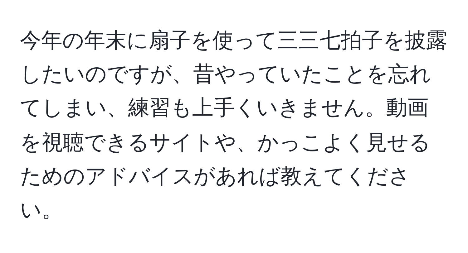 今年の年末に扇子を使って三三七拍子を披露したいのですが、昔やっていたことを忘れてしまい、練習も上手くいきません。動画を視聴できるサイトや、かっこよく見せるためのアドバイスがあれば教えてください。