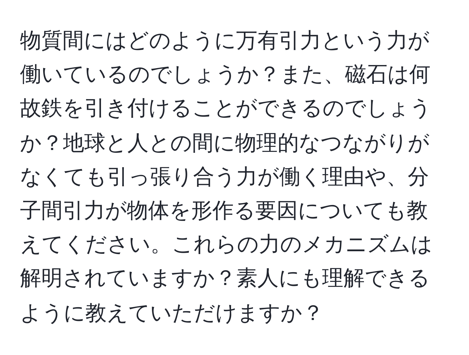 物質間にはどのように万有引力という力が働いているのでしょうか？また、磁石は何故鉄を引き付けることができるのでしょうか？地球と人との間に物理的なつながりがなくても引っ張り合う力が働く理由や、分子間引力が物体を形作る要因についても教えてください。これらの力のメカニズムは解明されていますか？素人にも理解できるように教えていただけますか？