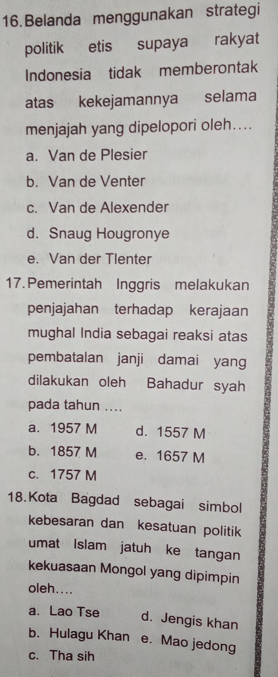 Belanda menggunakan strategi
politik etis supaya rakyat
Indonesia tidak memberontak
atas kekejamannya selama
menjajah yang dipelopori oleh…...
a. Van de Plesier
b. Van de Venter
c. Van de Alexender
d. Snaug Hougronye
e. Van der Tlenter
17. Pemerintah Inggris melakukan
penjajahan terhadap kerajaan
mughal India sebagai reaksi atas
pembatalan janji damai yang
dilakukan oleh Bahadur syah
pada tahun ....
a. 1957 M d. 1557 M
b. 1857 M e. 1657 M
c. 1757 M
18. Kota Bagdad sebagai simbol
kebesaran dan kesatuan politik
umat Islam jatuh ke tangan
kekuasaan Mongol yang dipimpin
oleh....
a. Lao Tse
d. Jengis khan
b. Hulagu Khan e. Mao jedong
c. Tha sih