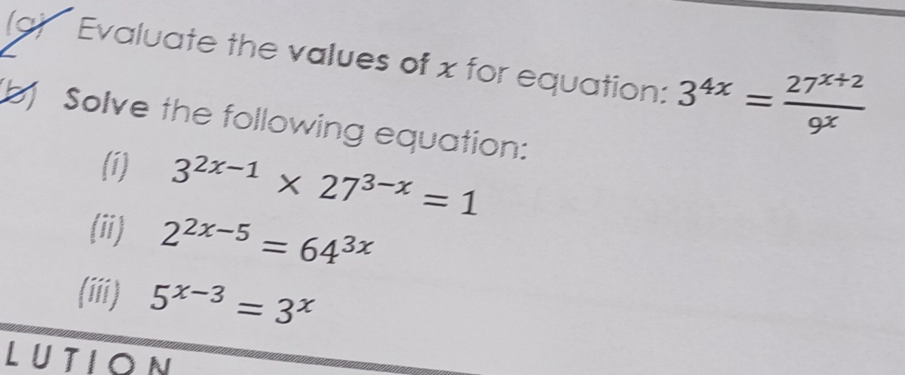 Evaluate the values of x for equation: 3^(4x)= (27^(x+2))/9^x 
b] Solve the following equation: 
(1) 3^(2x-1)* 27^(3-x)=1
(ii) 2^(2x-5)=64^(3x)
(iii) 5^(x-3)=3^x
LUTION