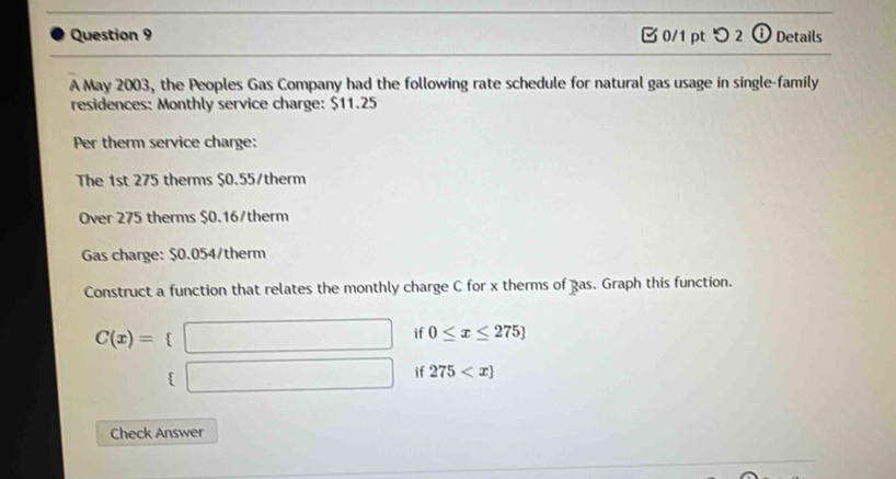 つ 2 ⓘ Details 
A May 2003, the Peoples Gas Company had the following rate schedule for natural gas usage in single-family 
residences: Monthly service charge: $11.25
Per therm service charge: 
The 1st 275 therms $0.55 /therm 
Over 275 therms $0.16/therm
Gas charge: $0.054 /therm 
Construct a function that relates the monthly charge C for x therms of gas. Graph this function.
C(x)= □ if 0≤ x≤ 275
(□ if 275
Check Answer