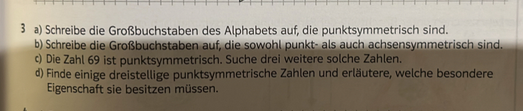 Schreibe die Großbuchstaben des Alphabets auf, die punktsymmetrisch sind. 
b) Schreibe die Großbuchstaben auf, die sowohl punkt- als auch achsensymmetrisch sind. 
c) Die Zahl 69 ist punktsymmetrisch. Suche drei weitere solche Zahlen. 
d) Finde einige dreistellige punktsymmetrische Zahlen und erläutere, welche besondere 
Eigenschaft sie besitzen müssen.