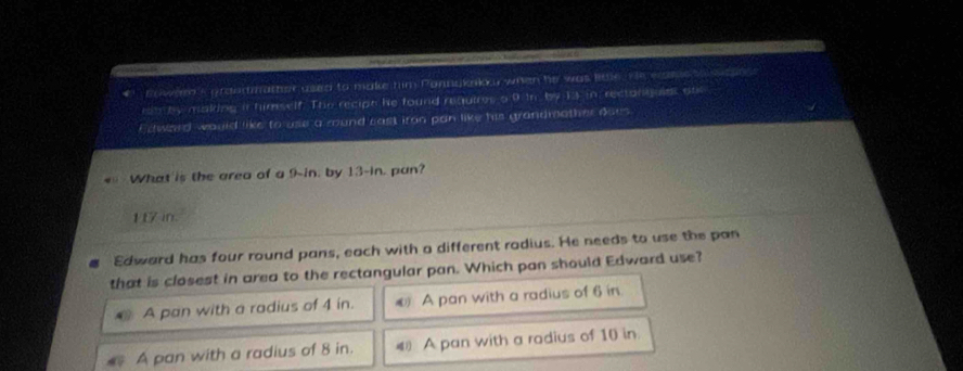 Sowern's ordermather used to make him Ponnakaku when he was lidle. He ecame ssasns
rm by making it himself. The recipn he found requires o 9 tn. by 13 in rectoniuies onr
Ecward wauld like to use a mound cast iron pan like his grandmother does.
What is the area of a 9-in. by 13-in. pan?
17 in.
Edward has four round pans, each with a different rodius. He needs to use the pan
that is closest in area to the rectangular pan. Which pan should Edward use?
A pan with a radius of 4 in. @ A pan with a radius of 6 in
A pan with a radius of 8 in. 4 A pan with a radius of 10 in.