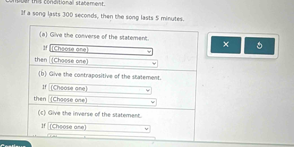 consider this conditional statement. 
If a song lasts 300 seconds, then the song lasts 5 minutes. 
(a) Give the converse of the statement. 
If (Choose one) 
× 
then (Choose one) 
(b) Give the contrapositive of the statement. 
If (Choose one) 
then (Choose one) 
(c) Give the inverse of the statement. 
If (Choose one)