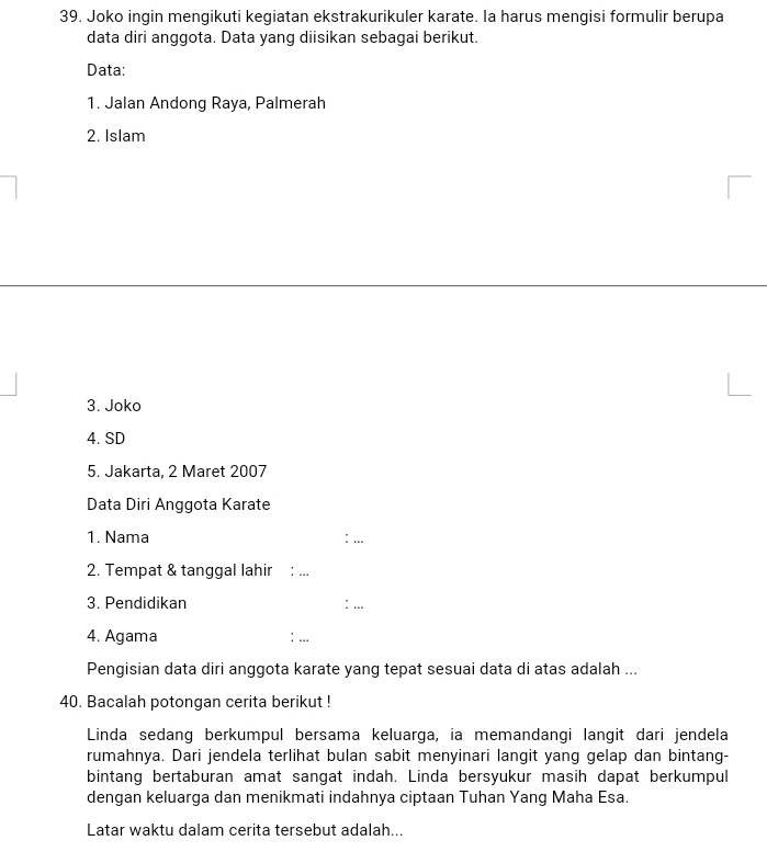 Joko ingin mengikuti kegiatan ekstrakurikuler karate. Ia harus mengisi formulir berupa 
data diri anggota. Data yang diisikan sebagai berikut. 
Data: 
1. Jalan Andong Raya, Palmerah 
2. Islam 
3. Joko 
4. SD 
5. Jakarta. 2 Maret 2007 
Data Diri Anggota Karate 
1. Nama : ... 
2. Tempat & tanggal lahir 
_ 
3. Pendidikan 
4. Agama 
: ... 
Pengisian data diri anggota karate yang tepat sesuai data di atas adalah ... 
40. Bacalah potongan cerita berikut ! 
Linda sedang berkumpul bersama keluarga, ia memandangi langit dari jendela 
rumahnya. Dari jendela terlihat bulan sabit menyinari langit yang gelap dan bintang- 
bintang bertaburan amat sangat indah. Linda bersyukur masih dapat berkumpul 
dengan keluarga dan menikmati indahnya ciptaan Tuhan Yang Maha Esa 
Latar waktu dalam cerita tersebut adalah...