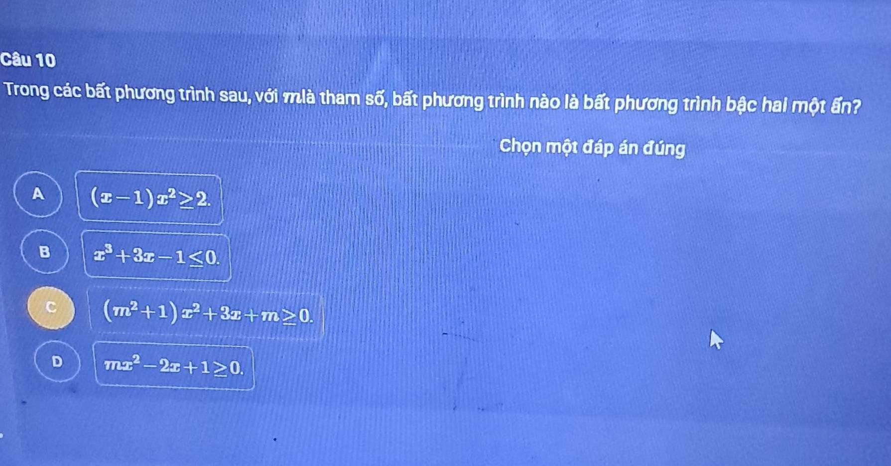 Trong các bất phương trình sau, với mlà tham số, bất phương trình nào là bất phương trình bậc hai một ấn?
Chọn một đáp án đúng
A (x-1)x^2≥ 2.
B x^3+3x-1≤ 0.
C (m^2+1)x^2+3x+m≥ 0.
D mx^2-2x+1≥ 0.