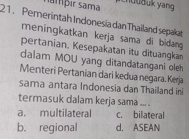 namþır sama
ch üuäük yang
21. Pemerintah Indonesia danThailand sepakat
meningkatkan kerja sama di bidang 
pertanian. Kesepakatan itu dituangkan
dalam MOU yang ditandatangani oleh
Menteri Pertanian dari kedua negara. Kerja
sama antara Indonesia dan Thailand ini
termasuk dalam kerja sama ... .
a. multilateral c. bilateral
b. regional d. ASEAN