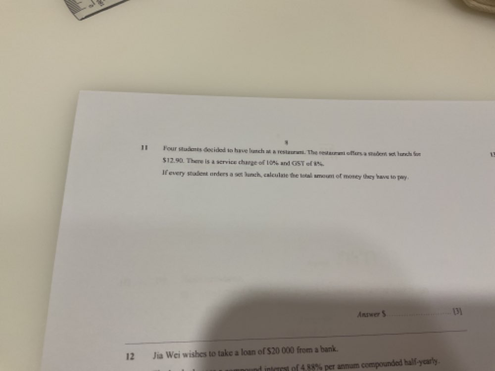 Four students decided tn have lunch at a restrram. The restanmen offers a stadent set lench for 
1
$12.90. There is a service charge of 10% and GST of 8%. 
If every student orders a set lunch, calculate the total smoom of money they have to pay 
Answer $ _ [3] 
12 Jia Wei wishes to take a loan of $20 000 from a bank. 
und interral of 4,88% per annum compounded half-yearly.