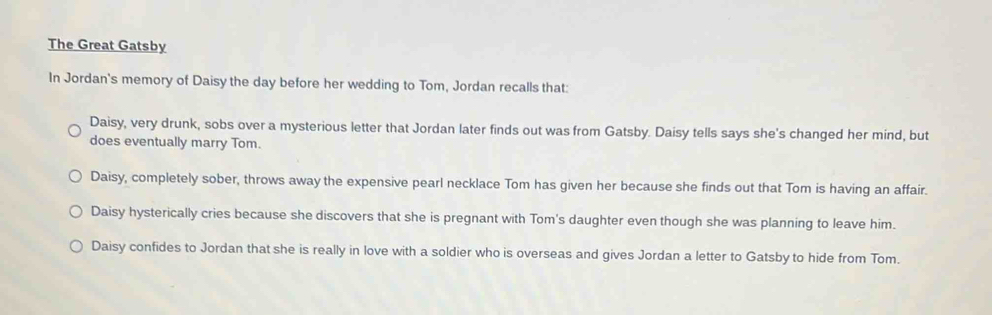 The Great Gatsby
In Jordan's memory of Daisy the day before her wedding to Tom, Jordan recalls that:
Daisy, very drunk, sobs over a mysterious letter that Jordan later finds out was from Gatsby. Daisy tells says she's changed her mind, but
does eventually marry Tom.
Daisy, completely sober, throws away the expensive pearl necklace Tom has given her because she finds out that Tom is having an affair.
Daisy hysterically cries because she discovers that she is pregnant with Tom's daughter even though she was planning to leave him.
Daisy confides to Jordan that she is really in love with a soldier who is overseas and gives Jordan a letter to Gatsby to hide from Tom.