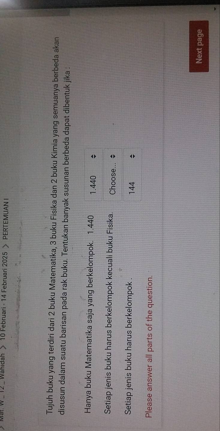 Mat. W_ 12 Wahidah 10 Februari - 14 Februari 2025 > PERTEMUAN I
Tujuh buku yang terdiri dari 2 buku Matematika, 3 buku Fisika dan 2 buku Kimia yang semuanya berbeda akan
disusun dalam suatu barisan pada rak buku. Tentukan banyak susunan berbeda dapat dibentuk jika :
Hanya buku Matematika saja yang berkelompok. 1.440 1.440
Setiap jenis buku harus berkelompok kecuali buku Fisika. Choose...
Setiap jenis buku harus berkelompok .
144
Please answer all parts of the question.
Next page