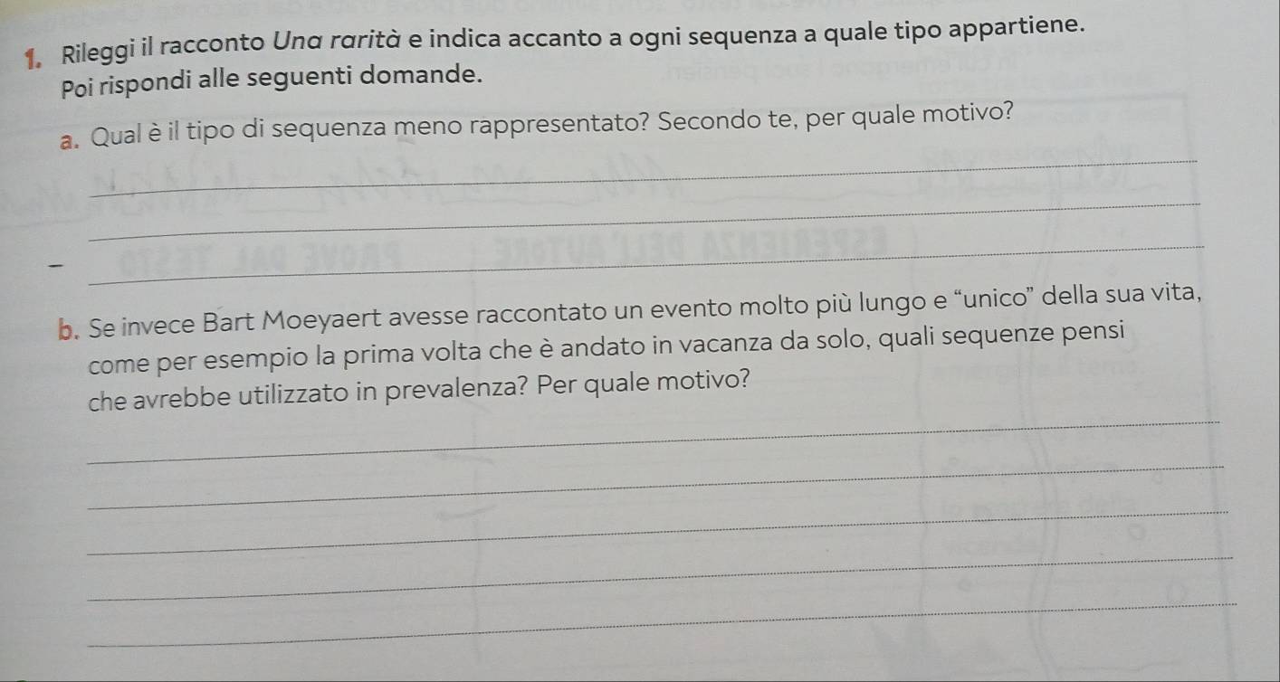 Rileggì il racconto Unα rαrità e indica accanto a ogni sequenza a quale tipo appartiene. 
Poi rispondi alle seguenti domande. 
_ 
a. Qual è il tipo di sequenza meno rappresentato? Secondo te, per quale motivo? 
_ 

_ 
b. Se invece Bart Moeyaert avesse raccontato un evento molto più lungo e “unico” della sua vita, 
come per esempio la prima volta che è andato in vacanza da solo, quali sequenze pensi 
_ 
che avrebbe utilizzato in prevalenza? Per quale motivo? 
_ 
_ 
_ 
_