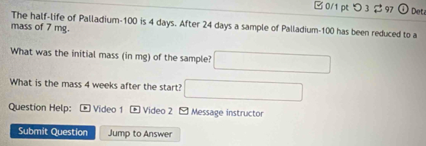 つ 3 97 ⓘDeta 
The half-life of Palladium- 100 is 4 days. After 24 days a sample of Palladium- 100 has been reduced to a 
mass of 7 mg. 
What was the initial mass (in mg) of the sample? 
What is the mass 4 weeks after the start? 
Question Help: * Video 1 Video 2 - Message instructor 
Submit Question Jump to Answer