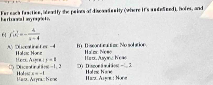 For each function, identify the points of discontinuity (where it's undefined), holes, and
horizontal asymptote.
6) f(x)=- 4/x+4 
A) Discontinuities: -4 B) Discontinuities: No solution.
Holes: None Holes: None
Horz. Asym.: y=0 Horz. Asym.: None
C) Discontinuities: -1, 2 D) Discontinuities: -1, 2
Holes: x=-1 Holes: None
Horz. Asym.: None Horz. Asym.: None