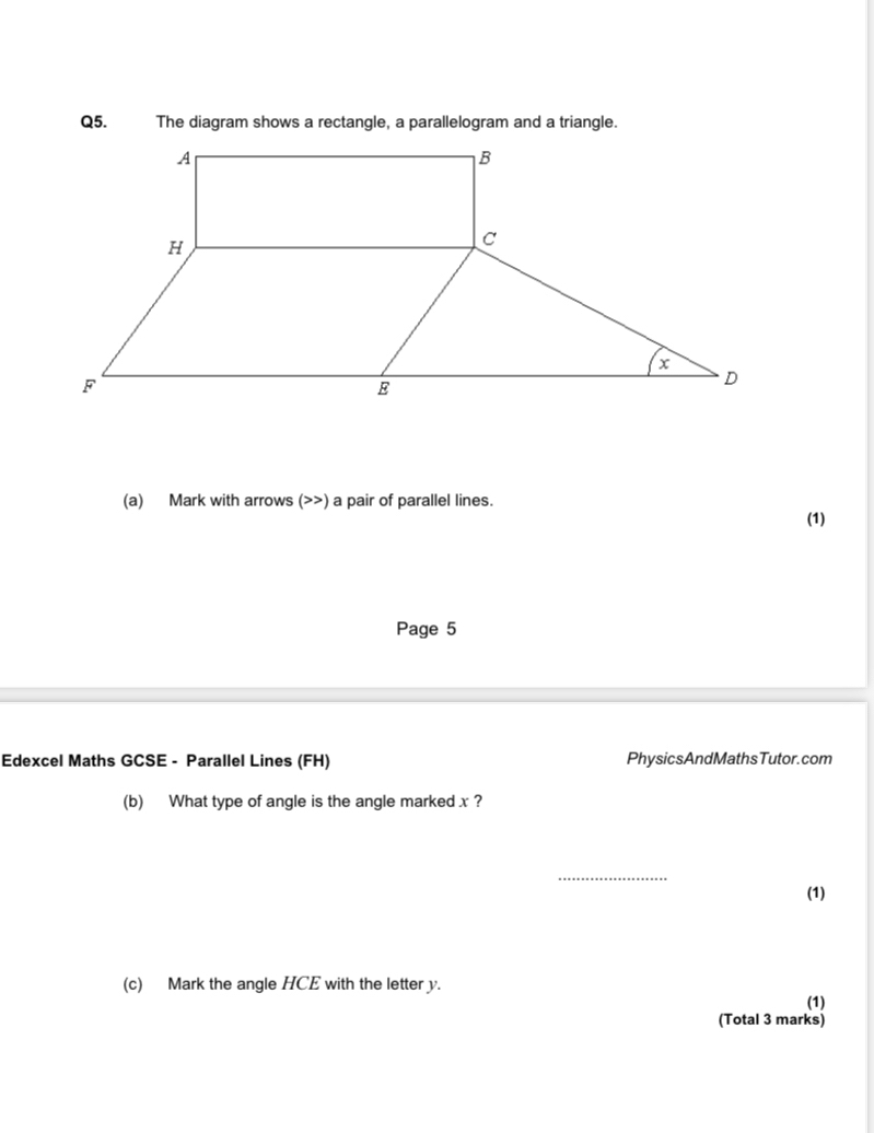 The diagram shows a rectangle, a parallelogram and a triangle. 
(a) Mark with arrows (>>) a pair of parallel lines. (1) 
Page 5 
Edexcel Maths GCSE - Parallel Lines (FH) PhysicsAndMathsTutor.com 
(b) What type of angle is the angle marked x ? 
_ 
(1) 
(c) Mark the angle HCE with the letter y. (1) 
(Total 3 marks)