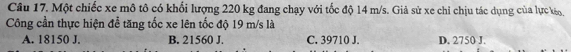 Một chiếc xe mô tô có khối lượng 220 kg đang chạy với tốc độ 14 m/s. Giả sử xe chỉ chịu tác dụng của lực kéo,
Công cần thực hiện để tăng tốc xe lên tốc độ 19 m/s là
A. 18150 J. B. 21560 J. C. 39710 J. D. 2750 J.