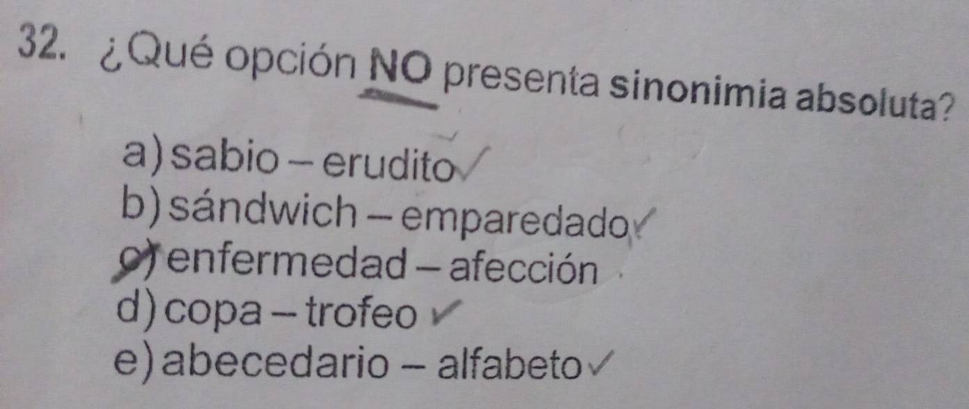 ¿ Qué opción NO presenta sinonimia absoluta?
a) sabio - erudito
b) sándwich - emparedado
o) enfermedad - afección
d) copa - trofeo
e) abecedario - alfabeto