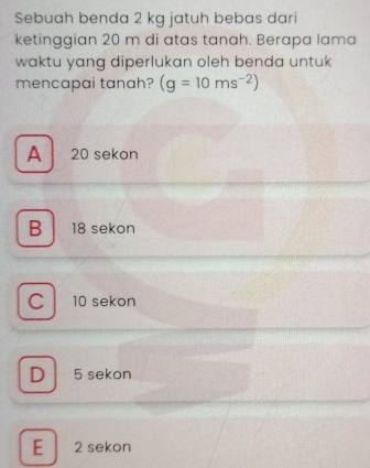 Sebuah benda 2 kg jatuh bebas dari
ketinggian 20 m di atas tanah. Berapa lama
waktu yang diperlukan oleh benda untuk
mencapai tanah? (g=10ms^(-2))
A 20 sekon
B 18 sekon
C 10 sekon
D 5 sekon
E 2 sekon