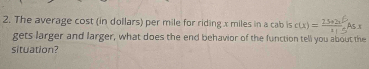 The average cost (in dollars) per mile for riding x miles in a cab is c(x) = 25+2x5 As x
gets larger and larger, what does the end behavior of the function tell you about the 
situation?