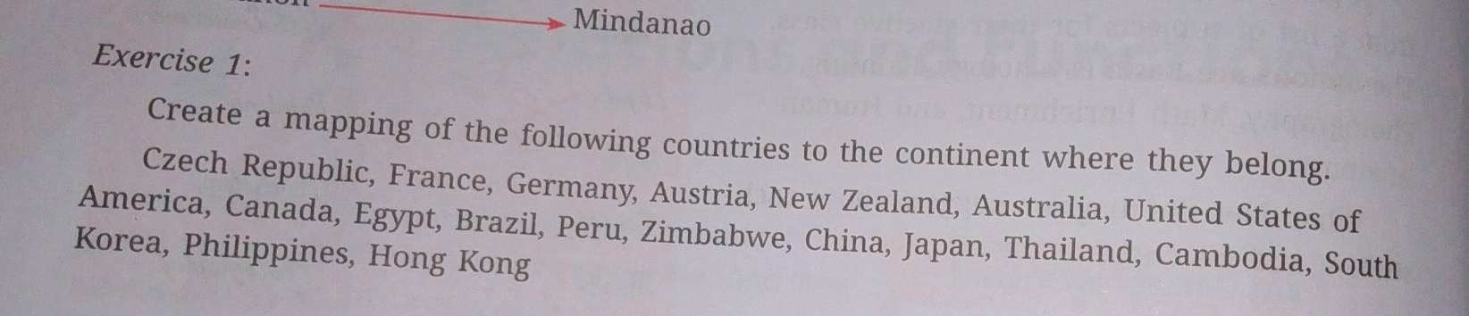 Mindanao
Exercise 1:
Create a mapping of the following countries to the continent where they belong.
Czech Republic, France, Germany, Austria, New Zealand, Australia, United States of
America, Canada, Egypt, Brazil, Peru, Zimbabwe, China, Japan, Thailand, Cambodia, South
Korea, Philippines, Hong Kong