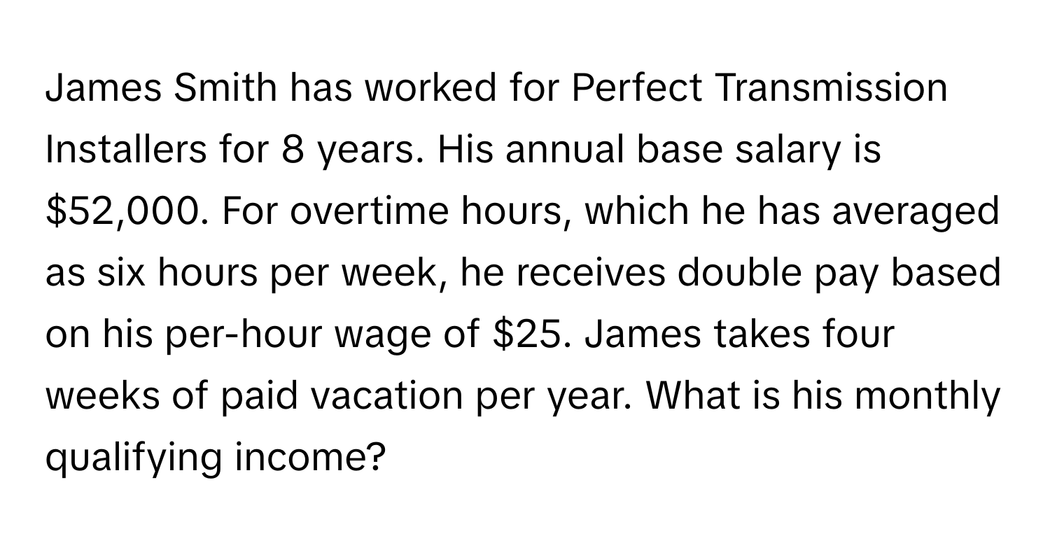 James Smith has worked for Perfect Transmission Installers for 8 years. His annual base salary is $52,000. For overtime hours, which he has averaged as six hours per week, he receives double pay based on his per-hour wage of $25. James takes four weeks of paid vacation per year. What is his monthly qualifying income?