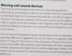 lnges potny 
Moving coil sound devices 
The moving coil microphone generates an alternating potential 
difference as sound waves make the coil vibrate. The coil is attached 
a small diaphragm and is between the poles of a cylindrical magnet 
(Figure 2).The pressure variations of the sound waves on the diaphra 
make it vibrate so the coil vibrates in the magnetic field. The alternat 
potential difference induced in the coil has the same frequency as th 
sound waves. 
The moving coil loudspeaker creates sound waves when an alternatin 
potential difference is applied to its coll. The coil is in a magnetic feld 
shown in Figure 3. The current in the coll causes a force on the coil d 
to the motor effect. Because the current alternates, this force repeate 
reverses direction and makes the coil and the diaphragm vibrate. This 
creates sound waves of the same frequency as the alternating potent 
difference.