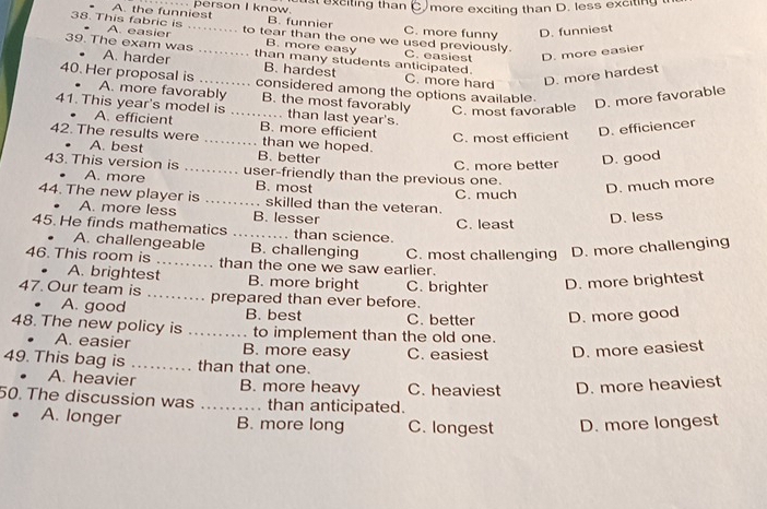 A. the funniest person I know. st exciting than C more exciting than D. less exciting 
B. funnier C. more funny D. funniest
38. This fabric is A. easier ...... to tear than the one we used previously.
B. more easy C. easiest D. more easier
39. The exam was A. harder ....... than many students anticipated.
B. hardest C. more hard D. more hardest
40. Her proposal is ....... considered among the options available.
. . A. more favorably B. the most favorably C. most favorable
D. more favorable
41. This year's model is ... than last year's.
A. efficient B. more efficient C. most efficient
D. efficiencer
42. The results were A. best _B. better than we hoped.
...
C. more better D. good
43. This version is ... user-friendly than the previous one.
A. more B. most D. much more
C. much
44. The new player is _. skilled than the veteran.
A. more less B. lesser
C. least
D. less
45. He finds mathematics _……. than science.
A. challengeable B. challenging
46. This room is _than the one we saw earlier. C. most challenging D. more challenging
. A. brightest B. more bright
47. Our team is _prepared than ever before. C. brighter D. more brightest
A. good B. best C. better D. more good
48. The new policy is _to implement than the old one.
A. easier B. more easy C. easiest D. more easiest
49. This bag is _than that one.
A. heavier B. more heavy C. heaviest D. more heaviest
50. The discussion was _than anticipated.
A. longer B. more long C. longest D. more longest