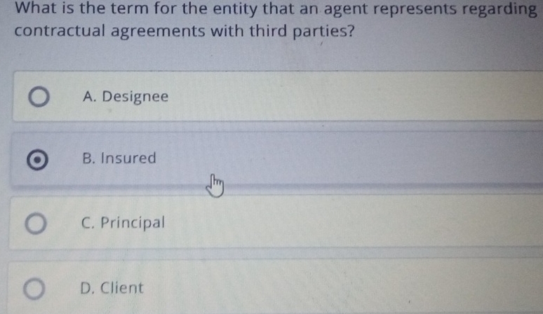 What is the term for the entity that an agent represents regarding
contractual agreements with third parties?
A. Designee
B. Insured
C. Principal
D. Client