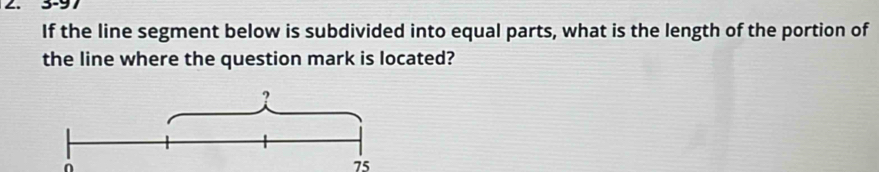 3-97 
If the line segment below is subdivided into equal parts, what is the length of the portion of 
the line where the question mark is located?
75