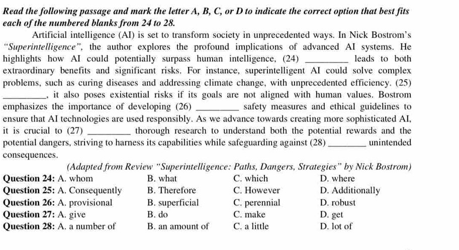 Read the following passage and mark the letter A, B, C, or D to indicate the correct option that best fits
each of the numbered blanks from 24 to 28.
Artificial intelligence (AI) is set to transform society in unprecedented ways. In Nick Bostrom’s
“Superintelligence”, the author explores the profound implications of advanced AI systems. He
highlights how AI could potentially surpass human intelligence, (24) _leads to both
extraordinary benefits and significant risks. For instance, superintelligent AI could solve complex
problems, such as curing diseases and addressing climate change, with unprecedented efficiency. (25)
_, it also poses existential risks if its goals are not aligned with human values. Bostrom
emphasizes the importance of developing (26) _safety measures and ethical guidelines to
ensure that AI technologies are used responsibly. As we advance towards creating more sophisticated AI,
it is crucial to (27) _thorough research to understand both the potential rewards and the
potential dangers, striving to harness its capabilities while safeguarding against (28)_ unintended
consequences.
(Adapted from Review “Superintelligence: Paths, Dangers, Strategies” by Nick Bostrom)
Question 24: A. whom B. what C. which D. where
Question 25: A. Consequently B. Therefore C. However D. Additionally
Question 26: A. provisional B. superficial C. perennial D. robust
Question 27: A. give B. do C. make D. get
Question 28: A. a number of B. an amount of C. a little D. lot of