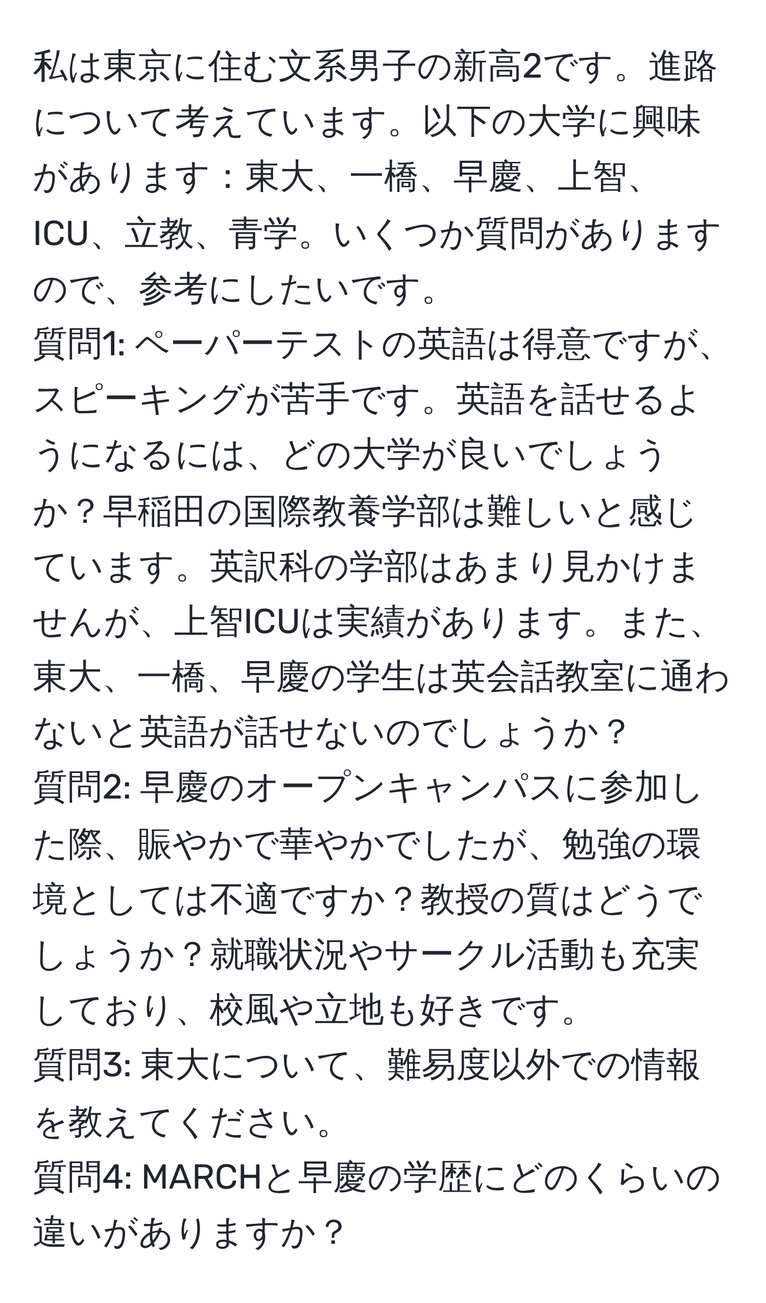 私は東京に住む文系男子の新高2です。進路について考えています。以下の大学に興味があります：東大、一橋、早慶、上智、ICU、立教、青学。いくつか質問がありますので、参考にしたいです。  
質問1: ペーパーテストの英語は得意ですが、スピーキングが苦手です。英語を話せるようになるには、どの大学が良いでしょうか？早稲田の国際教養学部は難しいと感じています。英訳科の学部はあまり見かけませんが、上智ICUは実績があります。また、東大、一橋、早慶の学生は英会話教室に通わないと英語が話せないのでしょうか？  
質問2: 早慶のオープンキャンパスに参加した際、賑やかで華やかでしたが、勉強の環境としては不適ですか？教授の質はどうでしょうか？就職状況やサークル活動も充実しており、校風や立地も好きです。  
質問3: 東大について、難易度以外での情報を教えてください。  
質問4: MARCHと早慶の学歴にどのくらいの違いがありますか？