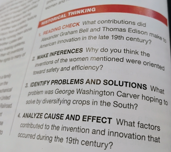 brov 

M 
HISTORICAL THINKING 
er w een fatun 

1. READING CHECK What contributions did 
te inter a * Ty ru ny thêm abow 
Alexander Graham Bell and Thomas Edison make to 
American innovation in the late 19th century? 
rights to many of Than it5 enventions brekung eöete 
2. MAKE INFERENCES Why do you think the 
inventions of the women mentioned were oriented 
toward safety and efficiency? 
atamly 
on the 3. IDENTIFY PROBLEMS AND SOLUTIONS What 
echanical 
United 
problem was George Washington Carver hoping to 
Railroad. 
solve by diversifying crops in the South? 
4. ANALYZE CAUSE AND EFFECT What factors 
se contributed to the invention and innovation that
10 occurred during the 19th century?