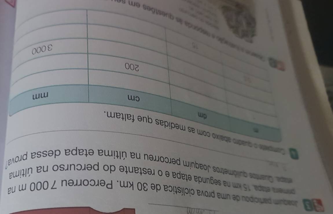 Joaquim participou de uma prova ciclística de 30 km. Percorreu 7000 m na 
primeira etapa, 15 km na segunda etapa e o restante do percurso na última 
etapa. Quantos quilômetros Joaquim percorreu na última etapa dessa prova? 
t 
Compiete 
s em