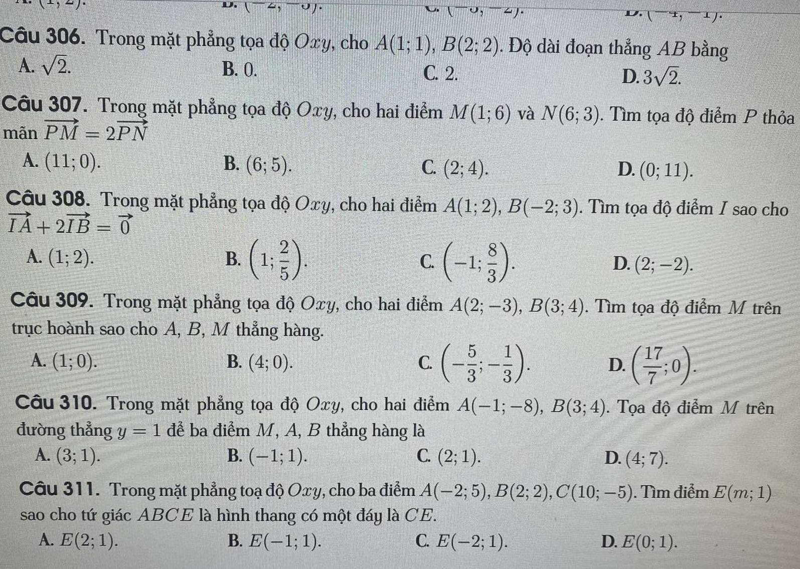 (1,2)
D.(-2,-0).
(-u,-uendpmatrix uendpmatrix .
(-4,-1)·
Câu 306. Trong mặt phẳng tọa độ Oxy, cho A(1;1),B(2;2). Độ dài đoạn thẳng AB bằng
A. sqrt(2). B. 0. C. 2. D. 3sqrt(2).
Câu 307. Trong mặt phẳng tọa độ Oxy, cho hai điểm M(1;6)
mãn vector PM=2vector PN và N(6;3). Tìm tọa độ điểm P thỏa
A. (11;0). B. (6;5). C. (2;4). D. (0;11).
Câu 308. Trong mặt phẳng tọa độ Oxy, cho hai điểm A(1;2),B(-2;3). Tìm tọa độ điểm I sao cho
vector IA+2vector IB=vector 0
A. (1;2). B. (1; 2/5 ). C. (-1; 8/3 ). (2;-2).
D.
Câu 309. Trong mặt phẳng tọa độ Oxy, cho hai điểm A(2;-3),B(3;4). Tìm tọa độ điểm M trên
trục hoành sao cho A, B, M thẳng hàng.
A. (1;0). B. (4;0). C. (- 5/3 ;- 1/3 ). D. ( 17/7 ;0).
Câu 310. Trong mặt phẳng tọa độ Oxy, cho hai điểm A(-1;-8),B(3;4). Tọa độ điểm M trên
đường thẳng y=1 đễ ba điểm M, A, B thẳng hàng là
A. (3;1). B. (-1;1). C. (2;1). D. (4;7).
Câu 311. Trong mặt phẳng toạ độ Oxy, cho ba điểm A(-2;5),B(2;2),C(10;-5). Tìm điểm E(m;1)
sao cho tứ giác ABCE là hình thang có một đáy là CE.
A. E(2;1). B. E(-1;1). C. E(-2;1). D. E(0;1).