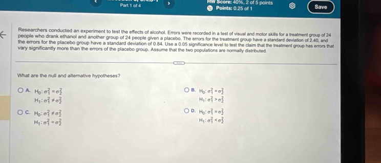 HW Score: 40%, 2 of 5 points Points: 0.25 of 1 Save
a
Researchers conducted an experiment to test the effects of alcohol. Errors were recorded in a test of visual and motor skills for a treatment group of 24
people who drank ethanol and another group of 24 people given a placebo. The errors for the treatment group have a standard deviation of 2.40, and
the errors for the placebo group have a standard deviation of 0.84. Use a 0.05 significance level to test the claim that the treatment group has errors that
vary significantly more than the errors of the placebo group. Assume that the two populations are normally distributed.
What are the null and alternative hypotheses?
B. H_0:sigma _1^(2=sigma _2^2
A. H_0):sigma _1^(2=sigma _2^2 H_1):sigma _1^(2>sigma _2^2
H_1):sigma _1^(2!= sigma _2^2
C. H_0):sigma _1^(2!= sigma _2^2
D. H_0):sigma _1^(2=sigma _2^2
H_1):sigma _1^(2=sigma _2^2
H_1):sigma _1^2