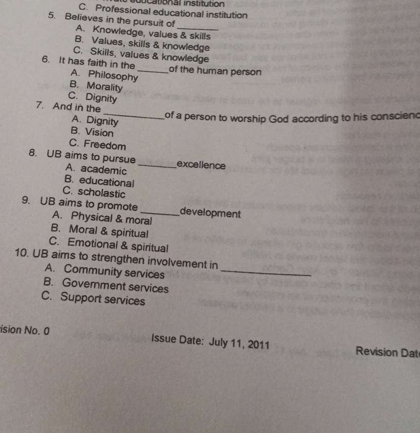 sducational institution
C. Professional educational institution
5. Believes in the pursuit of_
A. Knowledge, values & skills
B. Values, skills & knowledge
C. Skills, values & knowledge
6. It has faith in the _of the human person
A. Philosophy
B. Morality
C. Dignity
_
7. And in the
of a person to worship God according to his conscien
A. Dignity
B. Vision
C. Freedom
8. UB aims to pursue_ excellence
A. academic
B. educational
C. scholastic
9. UB aims to promote_ development
A. Physical & moral
B. Moral & spiritual
C. Emotional & spiritual
10. UB aims to strengthen involvement in
A. Community services_
B. Government services
C. Support services
ision No. 0 Issue Date: July 11, 2011 Revision Dat