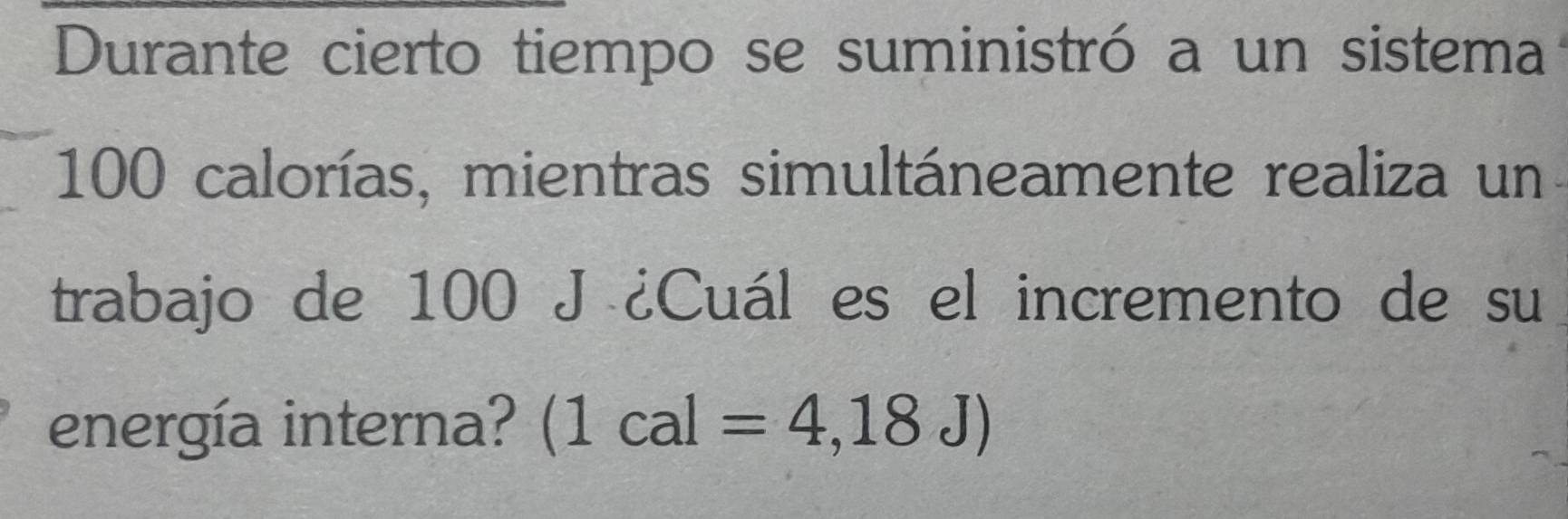 Durante cierto tiempo se suministró a un sistema
100 calorías, mientras simultáneamente realiza un 
trabajo de 100 J ¿Cuál es el incremento de su 
energía interna? (1cal=4,18J)