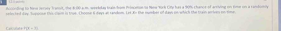 1 12.5 points 
According to New Jersey Transit, the 8:00 a.m. weekday train from Princeton to New York City has a 90% chance of arriving on time on a randomly 
selected day. Suppose this claim is true. Choose 6 days at random. Let X= the number of days on which the train arrives on time. 
Calculate P(X=3).