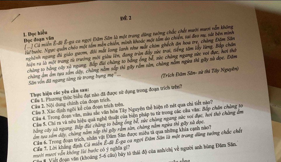 ĐÉ 2
I. Đọc hiểu
C] Cả miền Ê-đê Ê-ga ca ngợi Đăm Săn là một trang dũng tướng chắc chết mười mươi vẫn không
Đọc đoạn văn
lùi bước. Ngực quần chéo một tấm mền chiến, mình khoác một tấm áo chiến, tai đeo nụ, sát bên mình
nghênh ngang đủ giáo gươm, đôi mắt long lanh như mắt chim ghếch ăn hoa tre, chàng Đăm Săn
hiện ra là một trang tù trưởng mới giàu lên, đang tràn đầy sức trai, tiếng tăm lẫy lừng. Bắp chân
chàng to bằng cây xà ngang. Bắp đùi chàng to bằng ống bễ, sức chàng ngang sức voi đực, hơi thở
chàng ầm ầm tựa sầm dậy, chàng nằm sấp thì gãy rầm sàn, chàng nằm ngửa thì gãy xà dọc. Đăm
Săn vốn đã ngang tàng từ trong bụng mẹ"...
(Trích Đăm Săn- sử thi Tây Nguyên)
Thực hiện các yêu cầu sau:
Cầu 1. Phương thức biểu đạt nào đã được sử dụng trong đoạn trích trên?
Câu 2. Nội dung chính của đoạn trích.
Câu 3. Xác định ngôi kể của đoạn trích trên.
Câu 4. Trong đoạn văn, màu sắc văn hóa Tây Nguyên thể hiện rõ nét qua chi tiết nào?
Câu 5. Chỉ ra và nêu hiệu quả nghệ thuật của biện pháp tu từ trong các câu văn: Bắp chân chàng to
bằng cây xà ngang. Bắp đùi chàng to bằng ống bễ, sức chàng ngang sức voi đực, hơi thở chàng ầm
ầm tựa sầm dậy, chàng nằm sấp thì gãy rầm sàn, chàng nằm ngửa thì gãy xà dọc.
Câu 6. Trong đoạn trích, nhân vật Đăm Săn được miêu tả qua những khía cạnh nào?
Cầu 7. Lời khẳng định Cả miền Ê-đê Ê-ga ca ngợi Đăm Săn là một trang dũng tướng chắc chết
mười mươi vẫn không lùi bước có ý nghĩa gì?
Câu 8 Viết đoạn văn (khoảng 5-6 câu) bày tỏ thái độ của anh/chị về người anh hùng Đăm Săn.