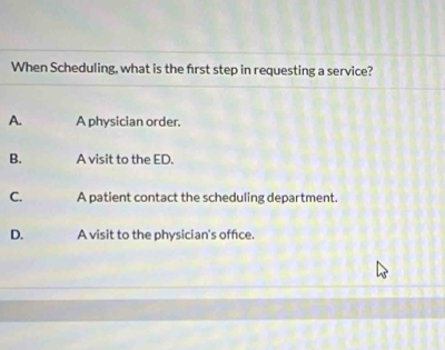 When Scheduling, what is the first step in requesting a service?
A. A physician order.
B. A visit to the ED.
C. A patient contact the scheduling department.
D. A visit to the physician's office.