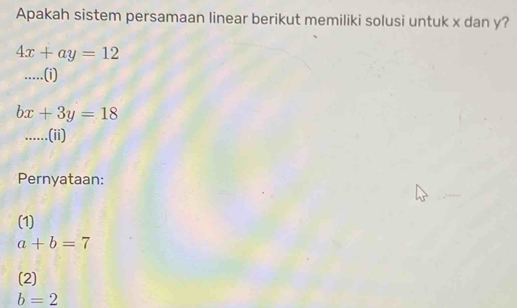 Apakah sistem persamaan linear berikut memiliki solusi untuk x dan y?
4x+ay=12.....(i)
bx+3y=18.....(ii) 
Pernyataan: 
(1)
a+b=7
(2)
b=2